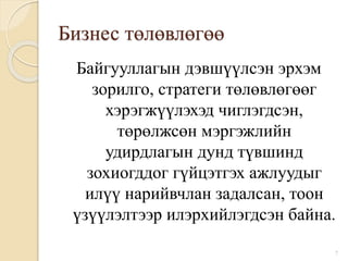 Бизнес төлөвлөгөө
Байгууллагын дэвшүүлсэн эрхэм
зорилго, стратеги төлөвлөгөөг
хэрэгжүүлэхэд чиглэгдсэн,
төрөлжсөн мэргэжлийн
удирдлагын дунд түвшинд
зохиогддог гүйцэтгэх ажлуудыг
илүү нарийвчлан задалсан, тоон
үзүүлэлтээр илэрхийлэгдсэн байна.
7
 