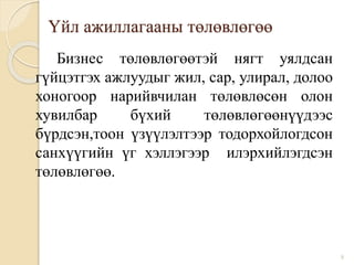 Үйл ажиллагааны төлөвлөгөө
Бизнес төлөвлөгөөтэй нягт уялдсан
гүйцэтгэх ажлуудыг жил, сар, улирал, долоо
хоногоор нарийвчилан төлөвлөсөн олон
хувилбар бүхий төлөвлөгөөнүүдээс
бүрдсэн,тоон үзүүлэлтээр тодорхойлогдсон
санхүүгийн үг хэллэгээр илэрхийлэгдсэн
төлөвлөгөө.
8
 