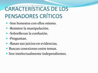 CARACTERÍSTICAS DE LOS
PENSADORES CRÍTICOS
 -Son honestos con ellos mismo.
 -Resisten la manipulación.
 -Sobrellevan la confusión.
 -Preguntan.

 -Basan sus juicios en evidencias.
 Buscan conexiones entre temas.
 Son intelectualmente independientes.

 