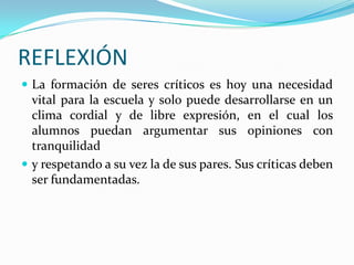 REFLEXIÓN
 La formación de seres críticos es hoy una necesidad

vital para la escuela y solo puede desarrollarse en un
clima cordial y de libre expresión, en el cual los
alumnos puedan argumentar sus opiniones con
tranquilidad
 y respetando a su vez la de sus pares. Sus críticas deben
ser fundamentadas.

 