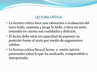 LECTURA CRÍTICA
 La lectura crítica hace una valoración o evaluación del

texto leído, examina y juzga lo leído, critica un texto
teniendo en cuenta sus cualidades y defectos.
 El lector debe estar en capacidad de expresar su
posición frente al texto por medio de argumentos
válidos.
 La lectura crítica lleva al lector a emitir juicios
personales sobre lo que ha analizado, comprendido e
interpretado.

 