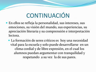 CONTINUACIÓN
 En ellos se refleja la personalidad, sus intereses, sus

emociones, su visión del mundo, sus experiencias, su
apreciación literaria y su comprensión e interpretación
lectora.
 La formación de seres críticos es hoy una necesidad
vital para la escuela y solo puede desarrollarse en un
clima cordial y de libre expresión, en el cual los
alumnos puedan argumentar con tranquilidad y
respetando a su vez la de sus pares.

 