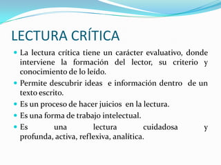 LECTURA CRÍTICA
 La lectura crítica tiene un carácter evaluativo, donde






interviene la formación del lector, su criterio y
conocimiento de lo leído.
Permite descubrir ideas e información dentro de un
texto escrito.
Es un proceso de hacer juicios en la lectura.
Es una forma de trabajo intelectual.
Es
una
lectura
cuidadosa
y
profunda, activa, reflexiva, analítica.

 