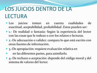 LOS JUICIOS DENTRO DE LA
LECTURA
 Los







juicios toman en cuenta cualidades de
exactitud, aceptabilidad, probabilidad .Estos pueden ser:
1.- De realidad o fantasía: Según la experiencia del lector
con las cosas que le rodean o con los relatos o lecturas.
2.-De adecuación o validez: compara lo que está escrito con
otras fuentes de información.
3.-De apropiación: requiere evaluación relativa en
en las diferentes partes, para asimilarlo.
4.-De rechazo o aceptación: depende del código moral y del
sistema de valores del lector.

 