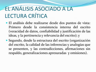 EL ANÁLISIS ASOCIADO A LA
LECTURA CRÍTICA
 El análisis debe realizarse desde dos puntos de vista:

Primero desde la consistencia interna del escrito
(veracidad de datos, confiabilidad y justificación de las
ideas, y la pertinencia y relevancia del escrito); y
 Segundo, desde la estructura del escrito (organización
del escrito, la calidad de las inferencias y analogías que
se presenten, y las contradicciones, afirmaciones sin
respaldo, generalizaciones apresuradas y omisiones).

 