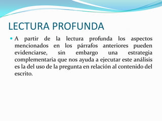LECTURA PROFUNDA
A

partir de la lectura profunda los aspectos
mencionados en los párrafos anteriores pueden
evidenciarse,
sin
embargo
una
estrategia
complementaria que nos ayuda a ejecutar este análisis
es la del uso de la pregunta en relación al contenido del
escrito.

 