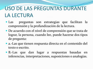 USO DE LAS PREGUNTAS DURANTE
LA LECTURA
 Las

preguntas son estrategias que facilitan la
comprensión y la profundización de la lectura.
 De acuerdo con el nivel de comprensión que se trata de
lograr, la persona, cuando lee, puede hacerse dos tipos
de pregunta:
 a.-Las que tienen respuesta directa en el contenido del
texto o escrito.
 B.-Las que dan lugar a respuestas basadas en
inferencias, interpretaciones, suposiciones o analogías.

 