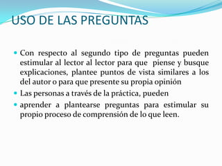 USO DE LAS PREGUNTAS
 Con respecto al segundo tipo de preguntas pueden

estimular al lector al lector para que piense y busque
explicaciones, plantee puntos de vista similares a los
del autor o para que presente su propia opinión
 Las personas a través de la práctica, pueden
 aprender a plantearse preguntas para estimular su
propio proceso de comprensión de lo que leen.

 