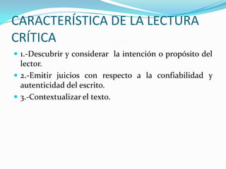 CARACTERÍSTICA DE LA LECTURA
CRÍTICA
 1.-Descubrir y considerar la intención o propósito del

lector.
 2.-Emitir juicios con respecto a la confiabilidad y
autenticidad del escrito.
 3.-Contextualizar el texto.

 