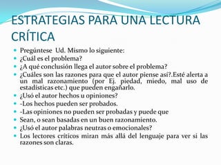 ESTRATEGIAS PARA UNA LECTURA
CRÍTICA












Pregúntese Ud. Mismo lo siguiente:
¿Cuál es el problema?
¿A qué conclusión llega el autor sobre el problema?
¿Cuáles son las razones para que el autor piense así?.Esté alerta a
un mal razonamiento (por Ej. piedad, miedo, mal uso de
estadísticas etc.) que pueden engañarlo.
¿Usó el autor hechos u opiniones?
-Los hechos pueden ser probados.
-Las opiniones no pueden ser probadas y puede que
Sean, o sean basadas en un buen razonamiento.
¿Usó el autor palabras neutras o emocionales?
Los lectores críticos miran más allá del lenguaje para ver si las
razones son claras.

 