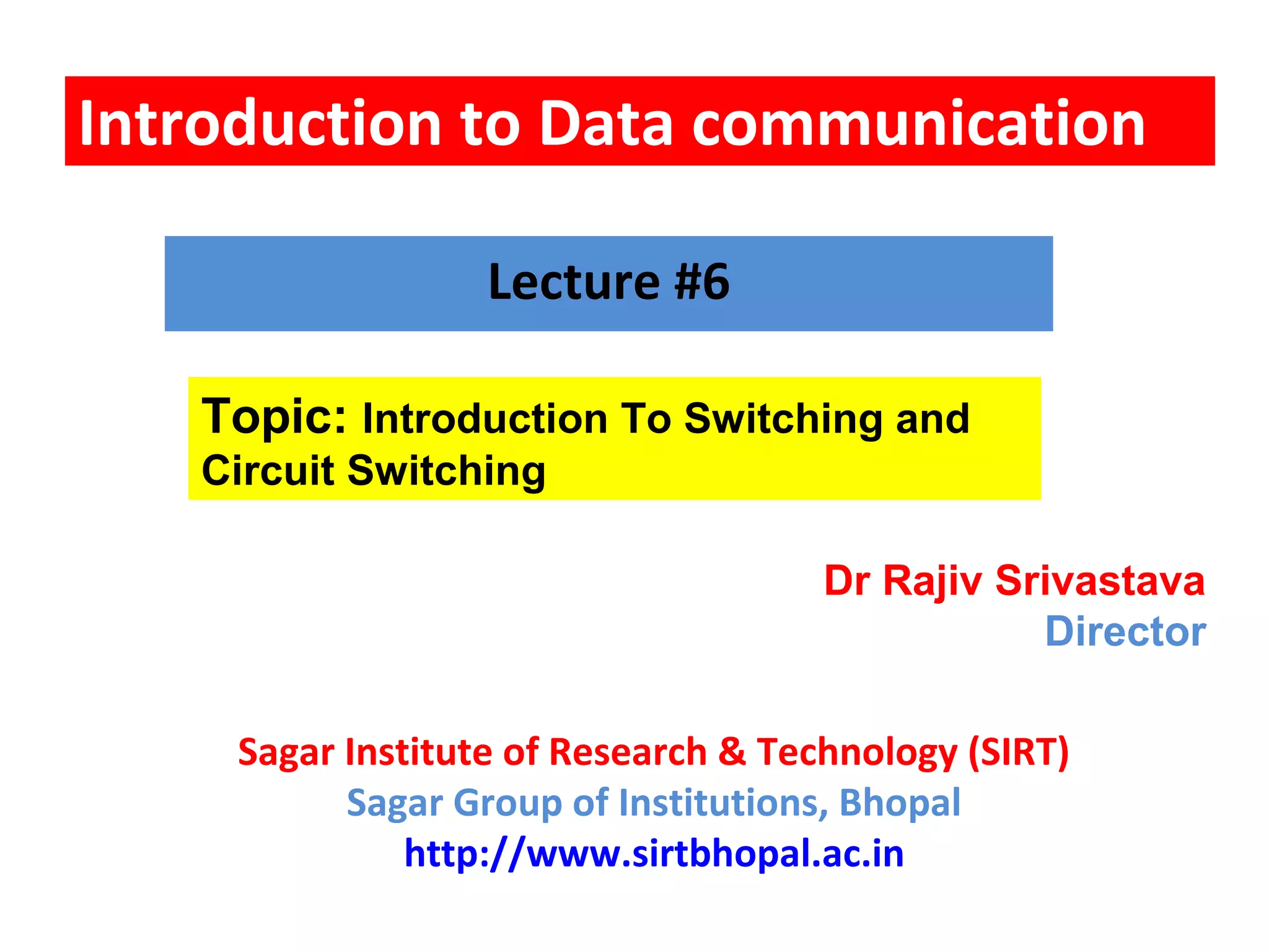 Introduction to Data communication
Topic: Introduction To Switching and
Circuit Switching
Lecture #6
Dr Rajiv Srivastava
Director
Sagar Institute of Research & Technology (SIRT)
Sagar Group of Institutions, Bhopal
http://www.sirtbhopal.ac.in
 