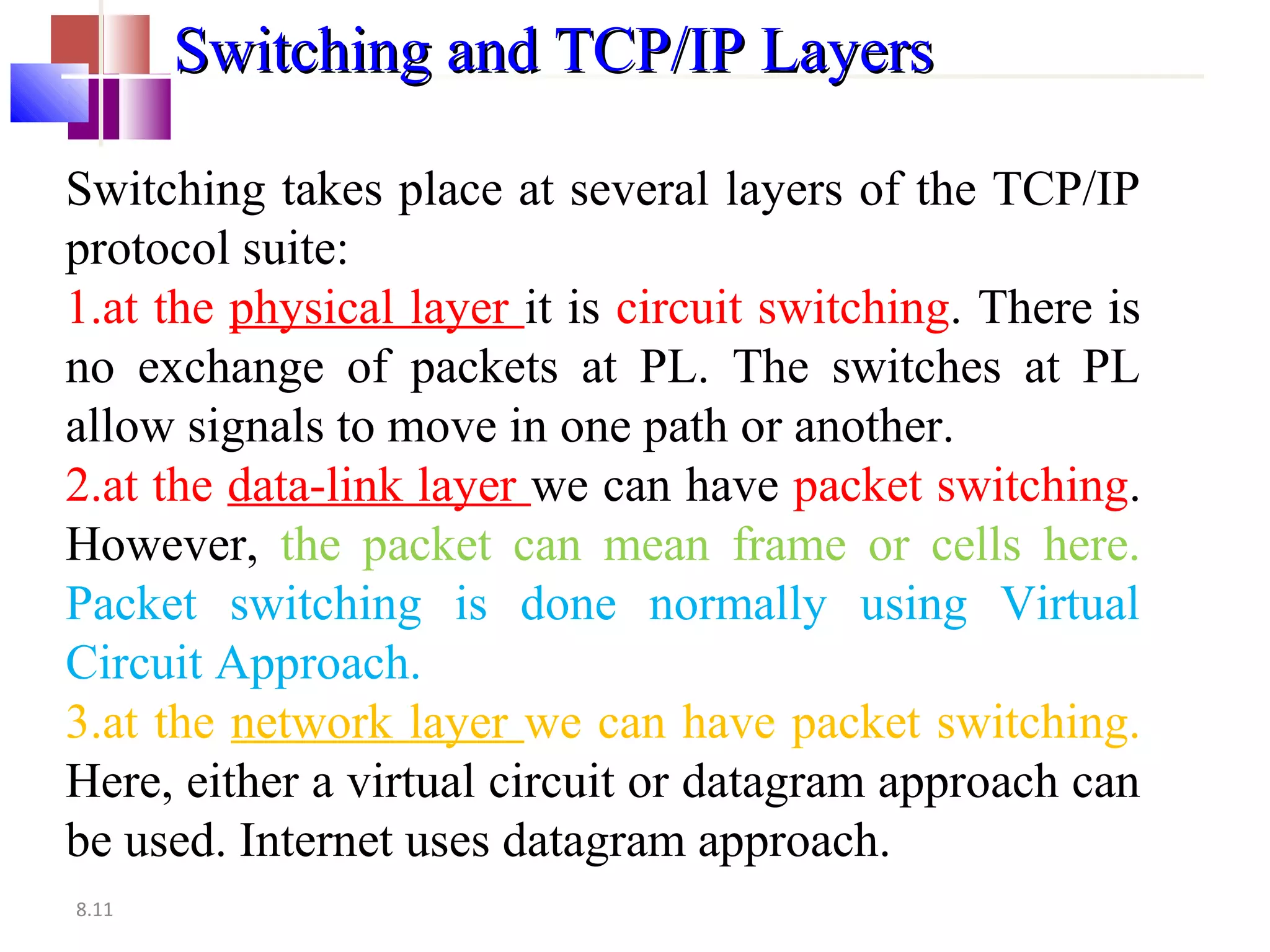 8.11
Switching and TCP/IP LayersSwitching and TCP/IP Layers
Switching takes place at several layers of the TCP/IP
protocol suite:
1.at the physical layer it is circuit switching. There is
no exchange of packets at PL. The switches at PL
allow signals to move in one path or another.
2.at the data-link layer we can have packet switching.
However, the packet can mean frame or cells here.
Packet switching is done normally using Virtual
Circuit Approach.
3.at the network layer we can have packet switching.
Here, either a virtual circuit or datagram approach can
be used. Internet uses datagram approach.
 