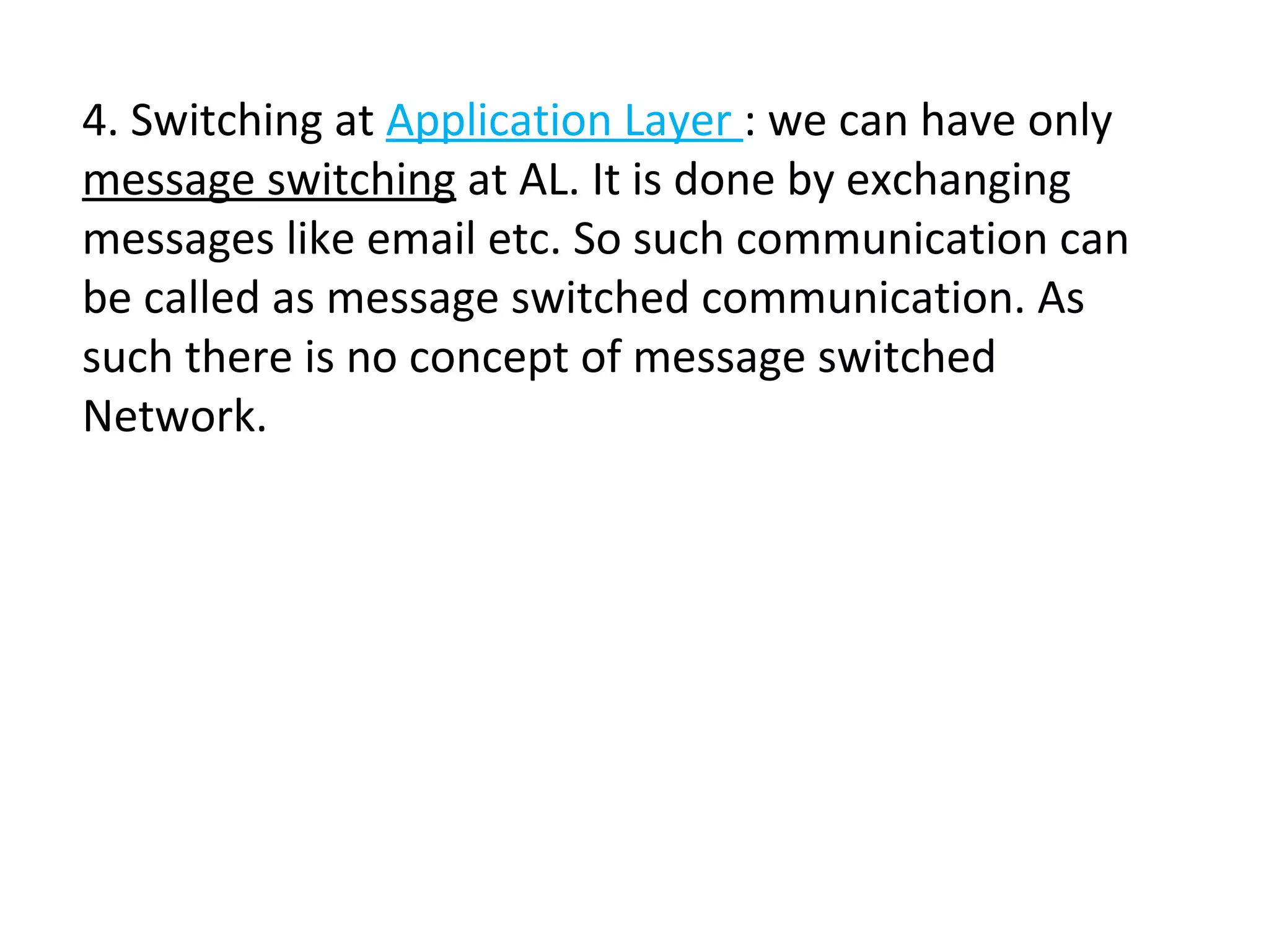 4. Switching at Application Layer : we can have only
message switching at AL. It is done by exchanging
messages like email etc. So such communication can
be called as message switched communication. As
such there is no concept of message switched
Network.
 
