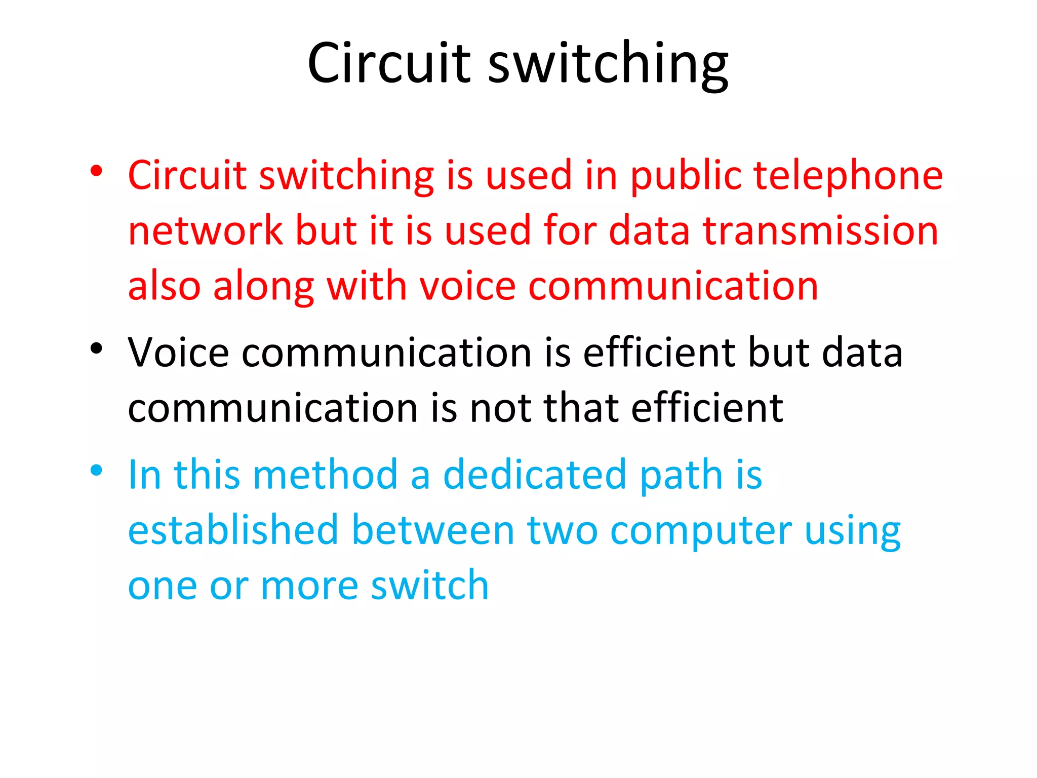 Circuit switching
• Circuit switching is used in public telephone
network but it is used for data transmission
also along with voice communication
• Voice communication is efficient but data
communication is not that efficient
• In this method a dedicated path is
established between two computer using
one or more switch
 