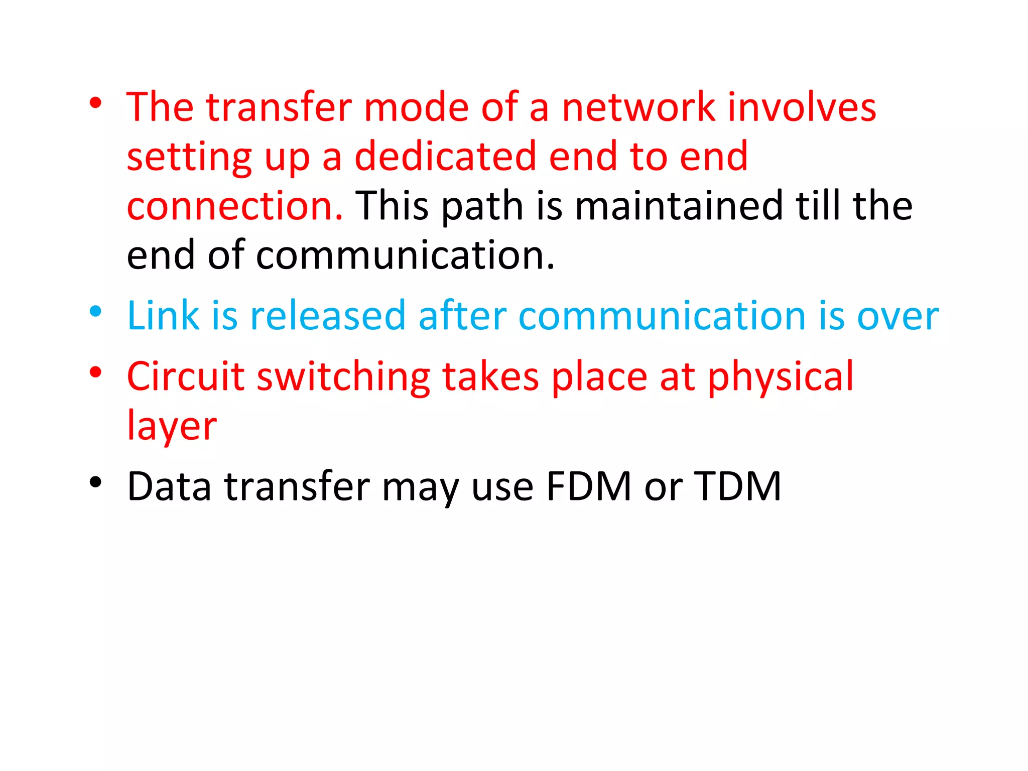 • The transfer mode of a network involves
setting up a dedicated end to end
connection. This path is maintained till the
end of communication.
• Link is released after communication is over
• Circuit switching takes place at physical
layer
• Data transfer may use FDM or TDM
 
