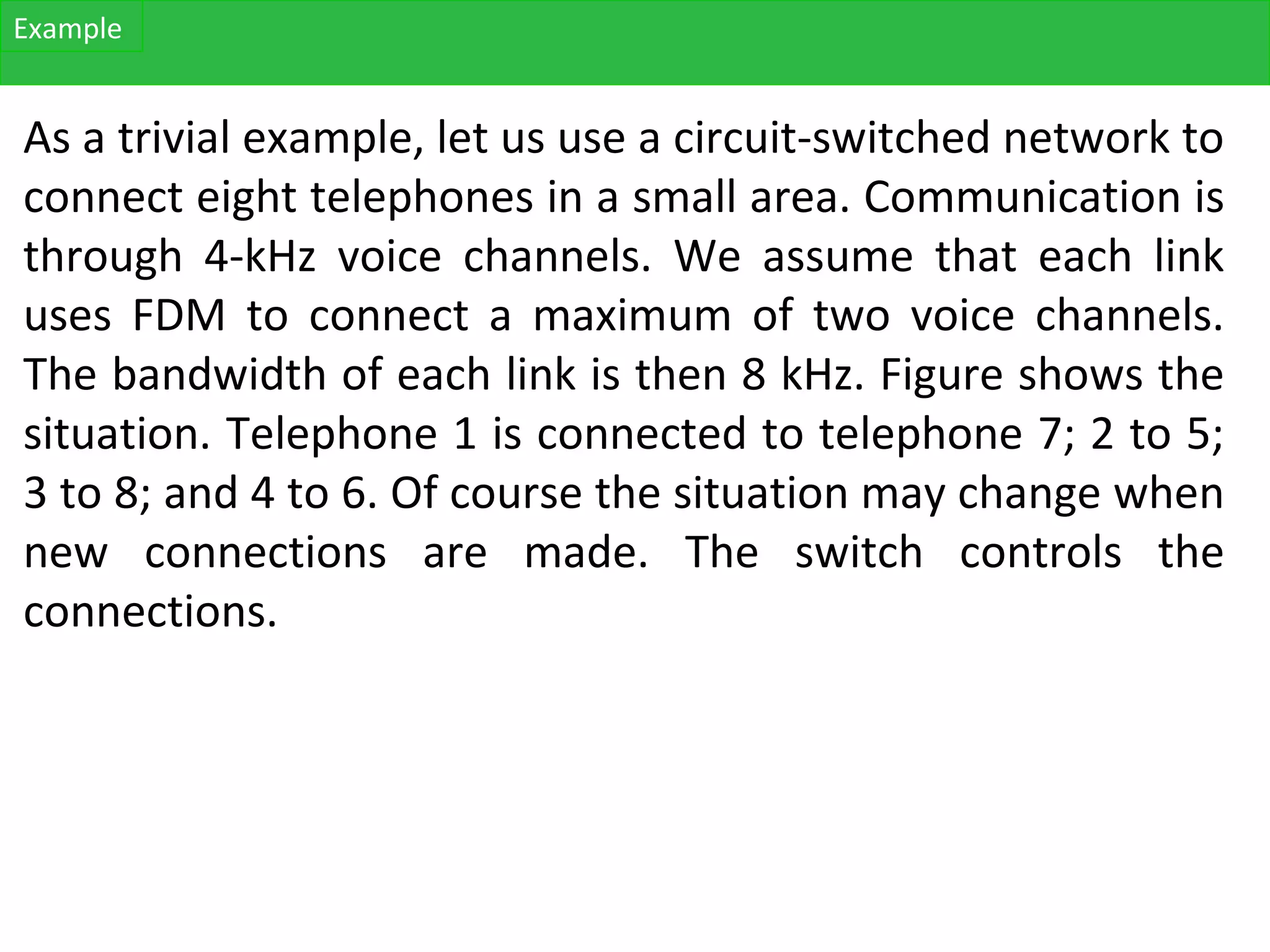 As a trivial example, let us use a circuit-switched network to
connect eight telephones in a small area. Communication is
through 4-kHz voice channels. We assume that each link
uses FDM to connect a maximum of two voice channels.
The bandwidth of each link is then 8 kHz. Figure shows the
situation. Telephone 1 is connected to telephone 7; 2 to 5;
3 to 8; and 4 to 6. Of course the situation may change when
new connections are made. The switch controls the
connections.
Example
 