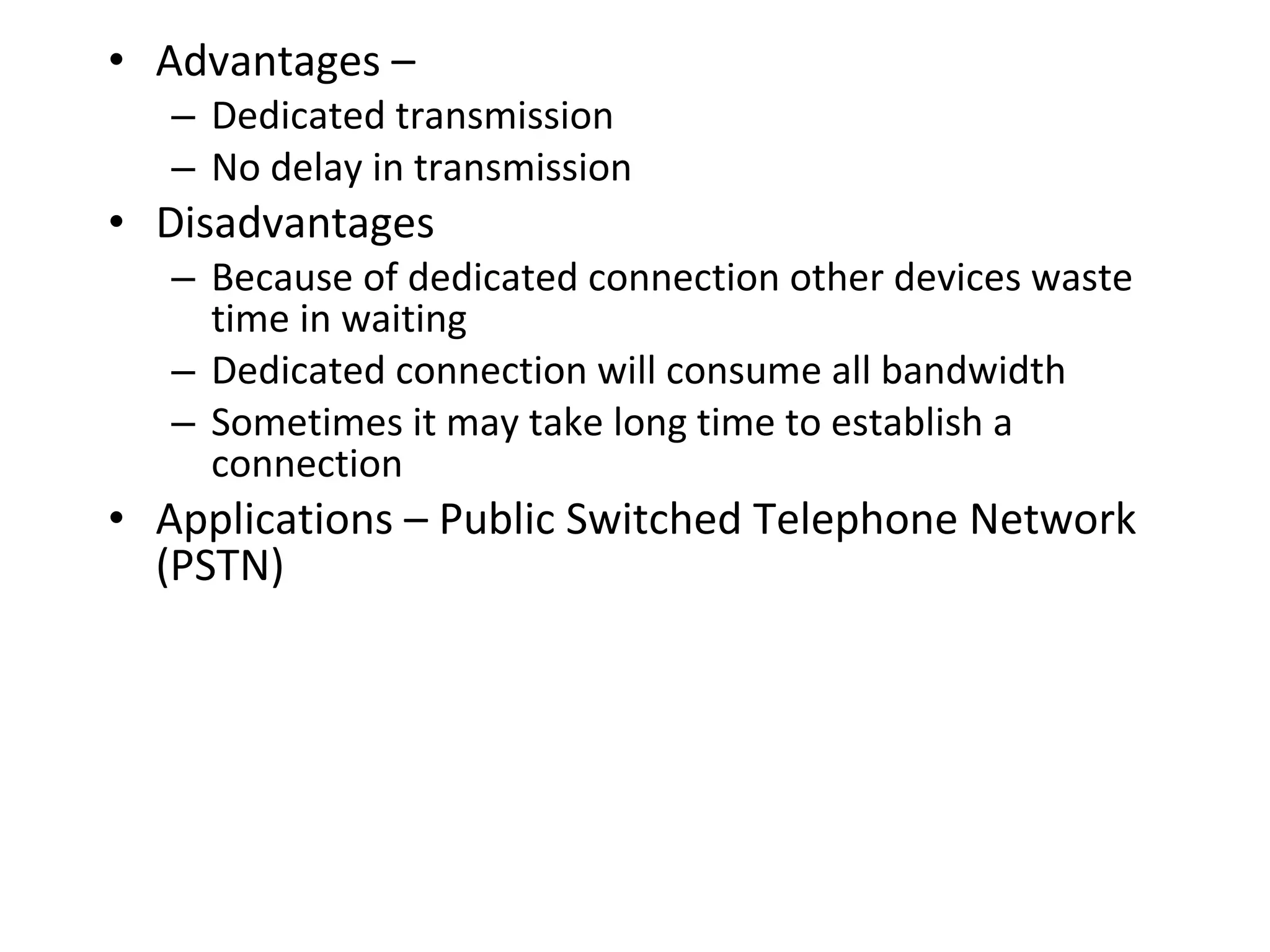 • Advantages –
– Dedicated transmission
– No delay in transmission
• Disadvantages
– Because of dedicated connection other devices waste
time in waiting
– Dedicated connection will consume all bandwidth
– Sometimes it may take long time to establish a
connection
• Applications – Public Switched Telephone Network
(PSTN)
 