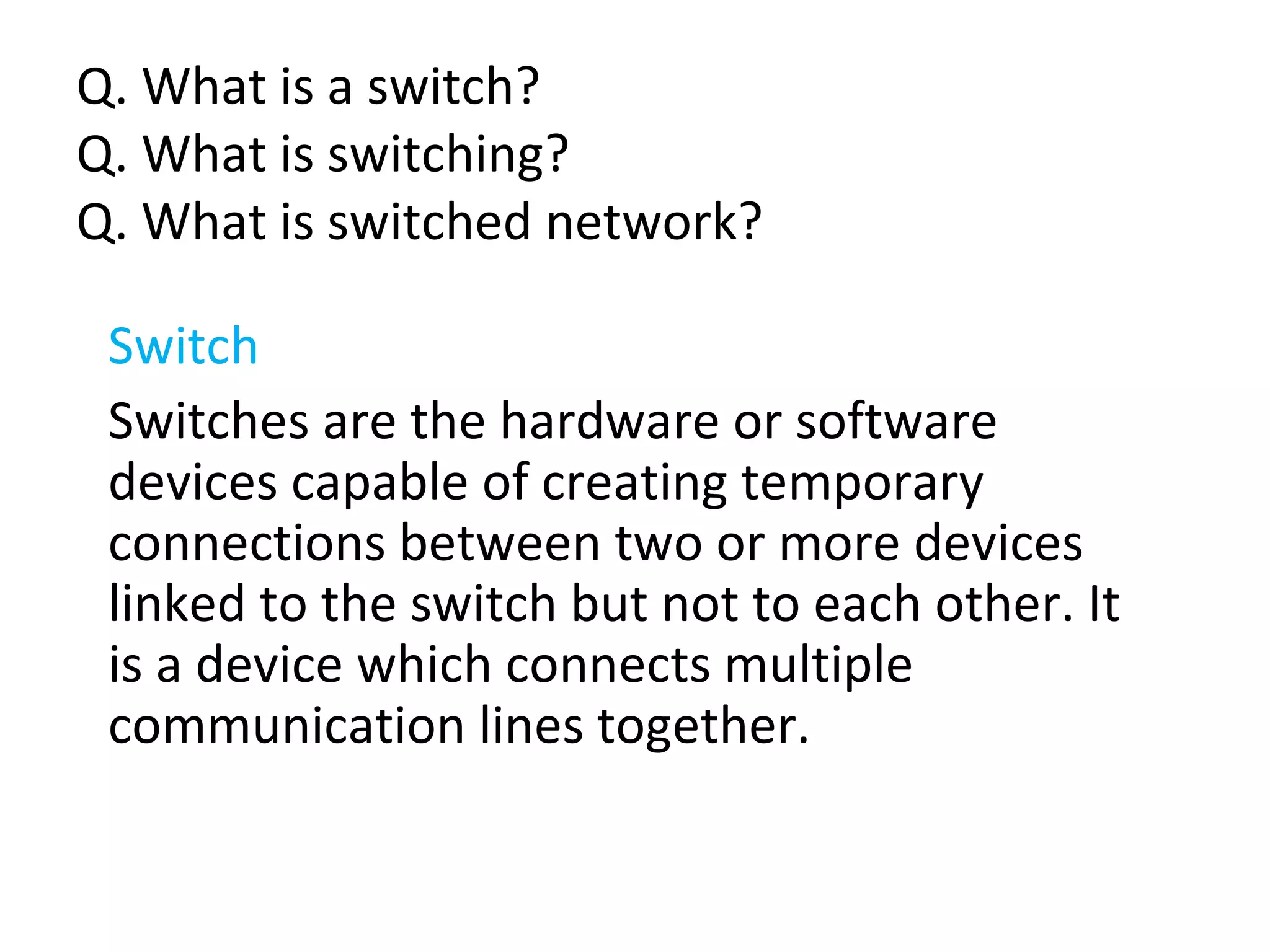 Q. What is a switch?
Q. What is switching?
Q. What is switched network?
Switch
Switches are the hardware or software
devices capable of creating temporary
connections between two or more devices
linked to the switch but not to each other. It
is a device which connects multiple
communication lines together.
 