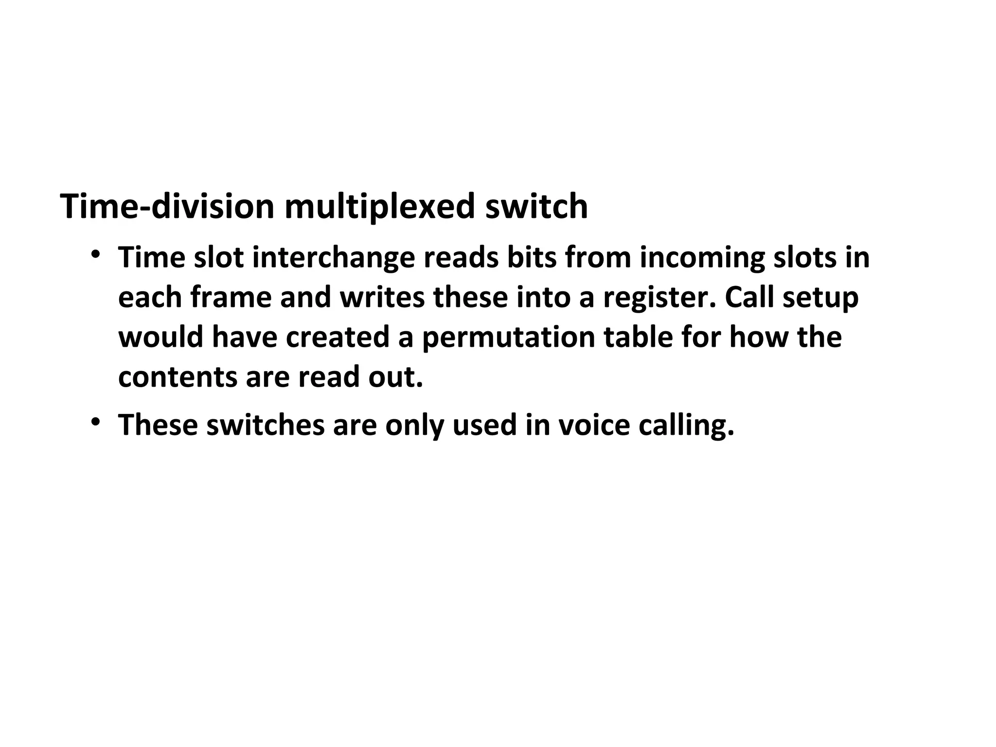Time-division multiplexed switch
• Time slot interchange reads bits from incoming slots in
each frame and writes these into a register. Call setup
would have created a permutation table for how the
contents are read out.
• These switches are only used in voice calling.
 