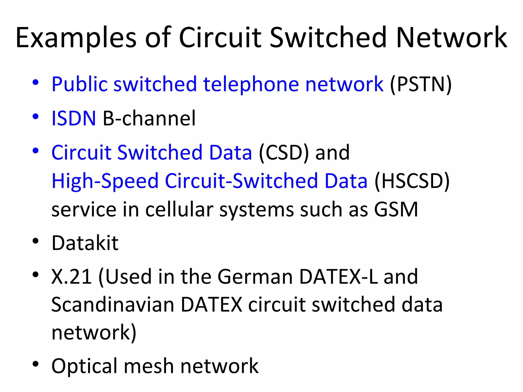Examples of Circuit Switched Network
• Public switched telephone network (PSTN)
• ISDN B-channel
• Circuit Switched Data (CSD) and
High-Speed Circuit-Switched Data (HSCSD)
service in cellular systems such as GSM
• Datakit
• X.21 (Used in the German DATEX-L and
Scandinavian DATEX circuit switched data
network)
• Optical mesh network
 