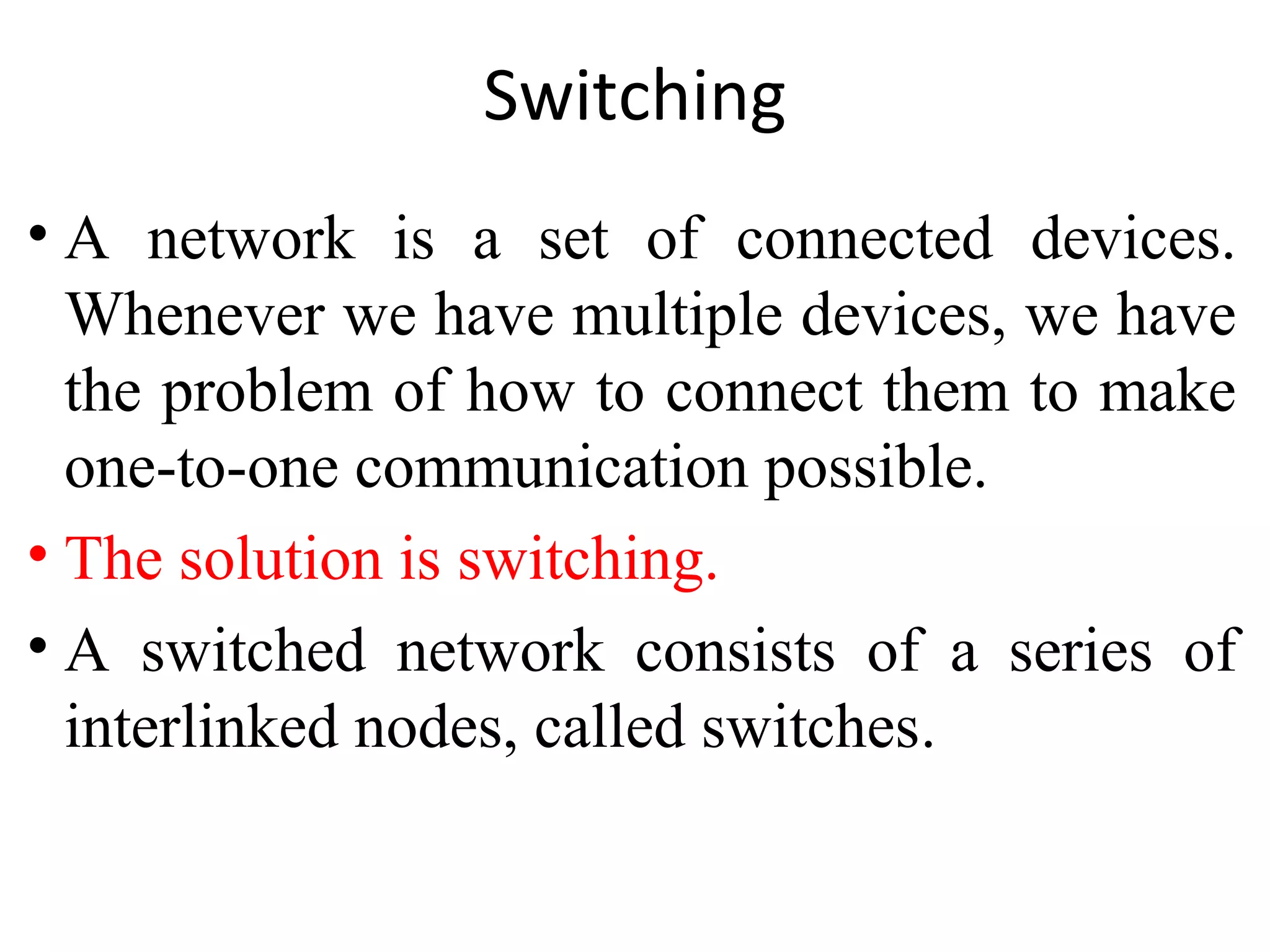 Switching
• A network is a set of connected devices.
Whenever we have multiple devices, we have
the problem of how to connect them to make
one-to-one communication possible.
• The solution is switching.
• A switched network consists of a series of
interlinked nodes, called switches.
 