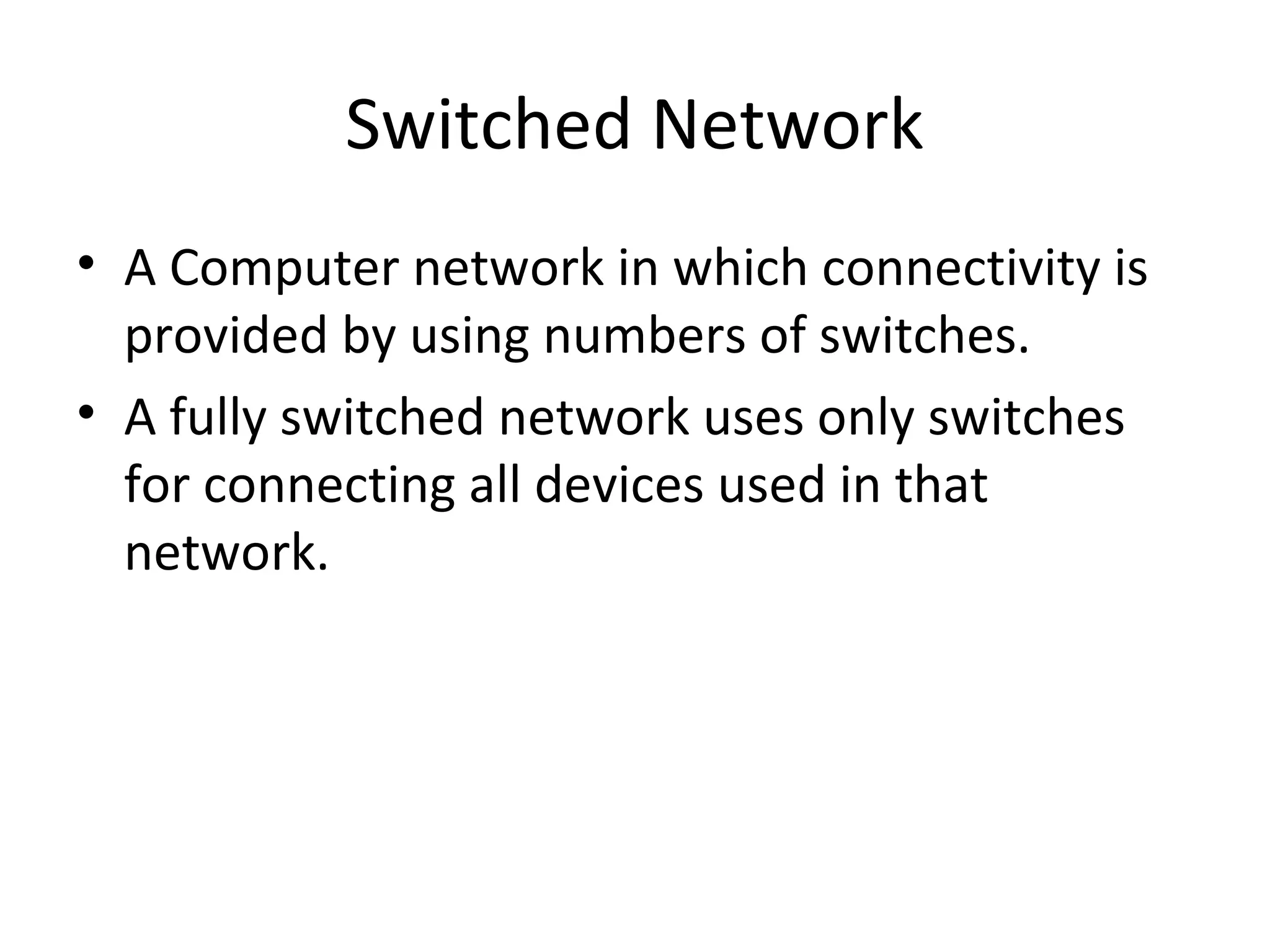 Switched Network
• A Computer network in which connectivity is
provided by using numbers of switches.
• A fully switched network uses only switches
for connecting all devices used in that
network.
 