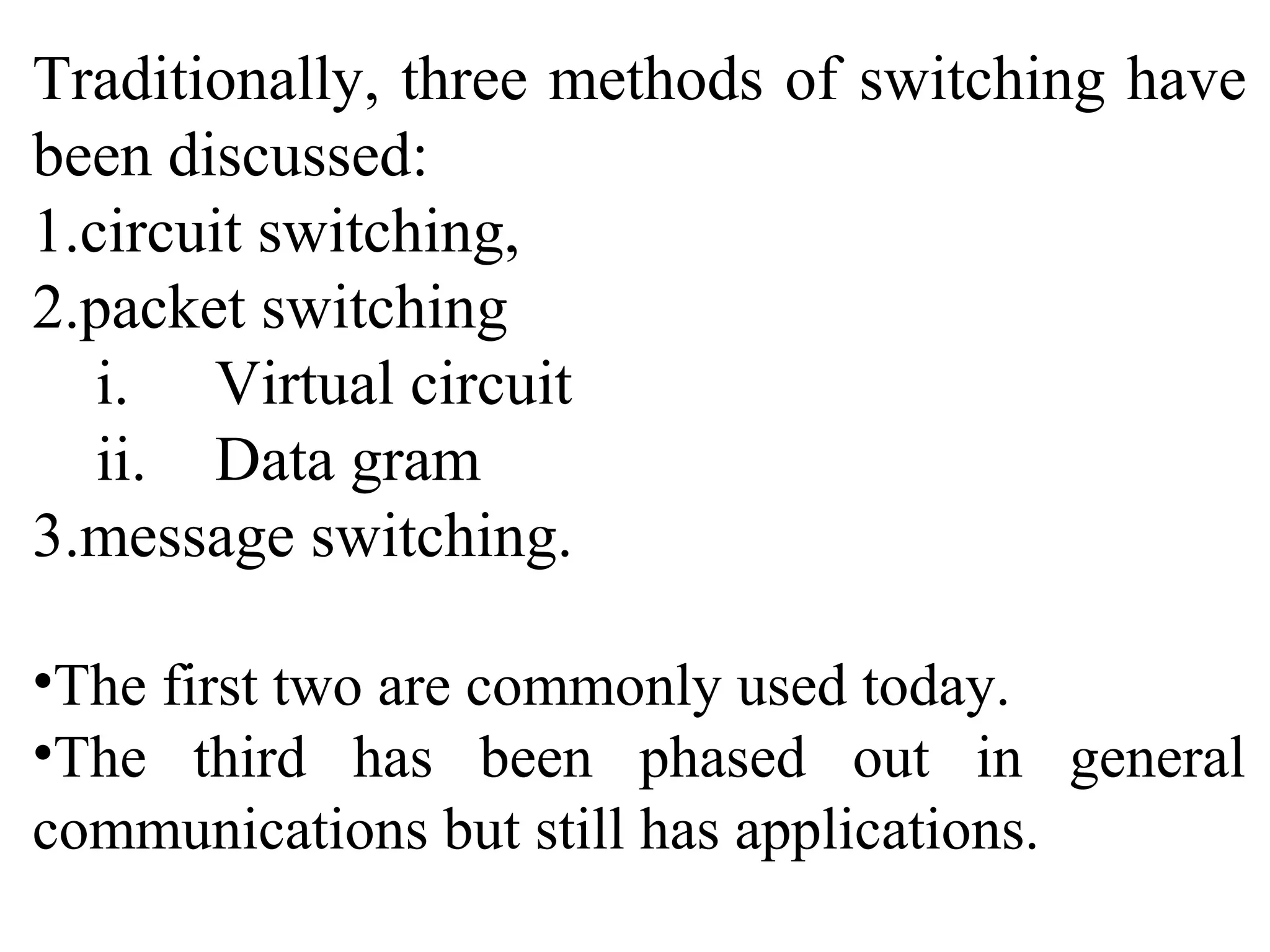 Traditionally, three methods of switching have
been discussed:
1.circuit switching,
2.packet switching
i. Virtual circuit
ii. Data gram
3.message switching.
•The first two are commonly used today.
•The third has been phased out in general
communications but still has applications.
 