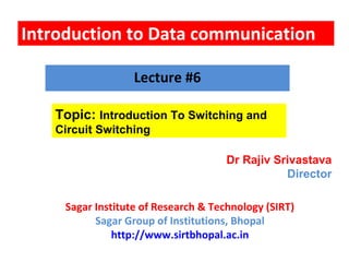 Introduction to Data communication
Topic: Introduction To Switching and
Circuit Switching
Lecture #6
Dr Rajiv Srivastava
Director
Sagar Institute of Research & Technology (SIRT)
Sagar Group of Institutions, Bhopal
http://www.sirtbhopal.ac.in
 