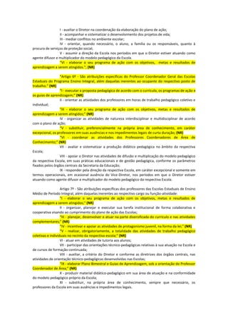 I - auxiliar o Diretor na coordenação da elaboração do plano de ação;
                 II - acompanhar e sistematizar o desenvolvimento dos projetos de vida;
                 III - mediar conflitos no ambiente escolar;
                 IV - orientar, quando necessário, o aluno, a família ou os responsáveis, quanto à
procura de serviços de proteção social;
                 V - assumir a direção da Escola nos períodos em que o Diretor estiver atuando como
agente difusor e multiplicador do modelo pedagógico da Escola.
                 “VI - elaborar o seu programa de ação com os objetivos, metas e resultados de
aprendizagem a serem atingidos.”; (NR)

                  “Artigo 6º - São atribuições específicas do Professor Coordenador Geral das Escolas
Estaduais do Programa Ensino Integral, além daquelas inerentes ao ocupante do respectivo posto de
trabalho.” (NR)
                  “I - executar a proposta pedagógica de acordo com o currículo, os programas de ação e
os guias de aprendizagem;” (NR)
                  II - orientar as atividades dos professores em horas de trabalho pedagógico coletivo e
individual;
                  “III - elaborar o seu programa de ação com os objetivos, metas e resultados de
aprendizagem a serem atingidos;” (NR)
                  IV - organizar as atividades de natureza interdisciplinar e multidisciplinar de acordo
com o plano de ação;
                  “V - substituir, preferencialmente na própria área de conhecimento, em caráter
excepcional, os professores em suas ausências e nos impedimentos legais de curta duração; (NR)
                  “VI - coordenar as atividades dos Professores Coordenadores de Área de
Conhecimento;” (NR)
                  VII - avaliar e sistematizar a produção didático pedagógica no âmbito da respectiva
Escola;
                  VIII - apoiar o Diretor nas atividades de difusão e multiplicação do modelo pedagógico
da respectiva Escola, em suas práticas educacionais e de gestão pedagógica, conforme os parâmetros
fixados pelos órgãos centrais da Secretaria da Educação;
                  IX - responder pela direção da respectiva Escola, em caráter excepcional e somente em
termos operacionais, em ocasional ausência do Vice-Diretor, nos períodos em que o Diretor estiver
atuando como agente difusor e multiplicador do modelo pedagógico da respectiva Escola.

                   Artigo 7º - São atribuições específicas dos professores das Escolas Estaduais de Ensino
Médio de Período Integral, além daquelas inerentes ao respectivo cargo ou função-atividade:
                   “I - elaborar o seu programa de ação com os objetivos, metas e resultados de
aprendizagem a serem atingidos;“ (NR)
                   II - organizar, planejar e executar sua tarefa institucional de forma colaborativa e
cooperativa visando ao cumprimento do plano de ação das Escolas;
                   “III - planejar, desenvolver e atuar na parte diversificada do currículo e nas atividades
complementares;” (NR)
                   “IV - incentivar e apoiar as atividades de protagonismo juvenil, na forma da lei;” (NR)
                   “V - realizar, obrigatoriamente, a totalidade das atividades de trabalho pedagógico
coletivas e individuais no recinto da respectiva escola;” (NR)
                   VI - atuar em atividades de tutoria aos alunos;
                   VII - participar das orientações técnico-pedagógicas relativas à sua atuação na Escola e
de cursos de formação continuada;
                   VIII - auxiliar, a critério do Diretor e conforme as diretrizes dos órgãos centrais, nas
atividades de orientação técnico-pedagógicas desenvolvidas nas Escolas;
                   “IX - elaborar Plano Bimestral e Guias de Aprendizagem, sob a orientação do Professor
Coordenador de Área;” (NR)
                   X - produzir material didático-pedagógico em sua área de atuação e na conformidade
do modelo pedagógico próprio da Escola;
                   XI - substituir, na própria área de conhecimento, sempre que necessário, os
professores da Escola em suas ausências e impedimentos legais.
 