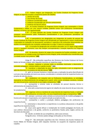 § 1º - Podem integrar, por designação, nas Escolas Estaduais do Programa Ensino
Integral, as seguintes funções e respectivos postos de trabalho:
                   1 - Diretor de Escola;
                   2 - Vice-Diretor de Escola;
                   3 - Professor Coordenador Geral;
                   4 - Professor Coordenador por área de conhecimento;
                   5 - Professor de Sala de Leitura.
                   § 2º - As Escolas Estaduais do Programa Ensino Integral, que contemplem o Ensino
Fundamental e Médio em uma mesma unidade, poderão contar com professores coordenadores
distintos, na forma a ser regulamentada.
                   § 3º - O corpo docente das Escolas Estaduais do Programa Ensino Integral será
composto exclusivamente pelos Professores Coordenadores e por professores portadores de
licenciatura plena.
                   § 4º - A permanência nas designações aos integrantes do quadro de pessoal das
Escolas Estaduais do Programa Ensino Integral será disciplinada em regulamento e estará condicionada
a aprovação em avaliações de desempenho, periódicas e específicas das atribuições desenvolvidas nas
escolas e ao atendimento das condições estabelecidas no artigo 1º desta lei complementar.
                   § 5º - A cessação da designação dos servidores elencados no § 1º deste artigo poderá
ocorrer a qualquer momento, caso não estejam correspondendo à atuação específica do Programa
Ensino Integral.
                   § 6º - Os docentes, titulares de cargos e/ou ocupantes de funções-atividades, que não
permanecerem na unidade escolar do Programa Ensino Integral, serão removidos e/ou transferidos para
a unidade escolar mais próxima.” (NR)

                  Artigo 4º - São atribuições específicas dos Diretores das Escolas Estaduais de Ensino
Médio de Período Integral, além daquelas inerentes ao respectivo cargo:
                  “I - planejar, implantar e articular todas as atividades destinadas a desenvolver o
conteúdo pedagógico, método didático e gestão escolar;” (NR)
                  “II - coordenar a elaboração do plano de ação, articulando-o com os programas de
ação dos docentes e os projetos de vida dos alunos;” (NR)
                  III - gerir os recursos humanos e materiais para a realização da parte diversificada do
currículo e das atividades de tutoria aos alunos, considerados o contexto social da respectiva Escola e os
projetos de vida dos alunos;
                  “IV - estabelecer, em conjunto com os Professores Coordenadores, as estratégias
necessárias ao desenvolvimento do protagonismo juvenil, entre outras atividades escolares, inclusive
por meio de parcerias, submetendo-as aos órgãos competentes;” (NR)
                  V - acompanhar e orientar todas as atividades do pessoal docente, técnico e
administrativo da respectiva Escola;
                  VI - zelar pelo cumprimento do regime de trabalho do corpo docente de que trata esta
lei complementar;
                  “VII - organizar, entre os membros do corpo docente da respectiva Escola, a realização
das substituições dos professores, em áreas afins, nos seus impedimentos legais e temporários;” (NR)
                  VIII - planejar e promover ações voltadas ao esclarecimento do modelo pedagógico da
Escola junto aos pais e responsáveis, com especial atenção ao projeto de vida;
                  IX - acompanhar e avaliar a produção didático pedagógica dos professores da
respectiva Escola;
                  X - sistematizar e documentar as experiências e as práticas educacionais e de gestão
específicas da respectiva Escola;
                  XI - atuar como agente difusor e multiplicador do modelo pedagógico da Escola, de
suas práticas educacionais e de gestão, conforme os parâmetros fixados pelos órgãos centrais da
Secretaria da Educação;
                  XII - decidir, no âmbito de sua competência, sobre casos omissos.
                  Parágrafo único - O Diretor poderá delegar atribuições ao Vice-Diretor.

              Artigo 5º - São atribuições específicas dos Vice- Diretores das Escolas Estaduais de
Ensino Médio de Período Integral, além daquelas inerentes ao ocupante do respectivo posto de
trabalho:
 