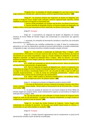 “Parágrafo único - As atividades de trabalho pedagógico de que trata o inciso V deste
artigo, poderão ser utilizadas para ações formativas, conforme regulamentação específica.” (NR)

                “Artigo 8º - Os processos seletivos dos integrantes do Quadro do Magistério para
atuação no Programa Ensino Integral serão realizados conforme regulamentação específica, ficando
impedidos de participar do Programa os interessados que:
                 I - tiverem sofrido penalidades, por qualquer tipo de ilícito, nos últimos 5 (cinco) anos;
                II - tiverem desistido de designação anterior, ou tiveram cessada essa designação, por
qualquer motivo, exceto pela reassunção do titular substituído, nos últimos 5 (cinco) anos.” (NR)

                 Artigo 9º - Revogado

                 Artigo 10 - A permanência de integrante do Quadro do Magistério em Escolas
Estaduais de Ensino Médio de Período Integral está condicionada ao cumprimento dos seguintes
requisitos:
                 I - aprovação, em avaliações de desempenho, periódicas e específicas, das atribuições
desenvolvidas nas Escolas;
                 II - atendimento das condições estabelecidas no artigo 1º desta lei complementar,
aplicando-se, em caso de inobservância, apurada em processo administrativo, as sanções estabelecidas
na legislação em vigor, sem prejuízo da prévia e imediata cessação a atuação na Escola.

                  “Artigo 11 - Fica instituída a Gratificação de Dedicação Plena e Integral - GDPI,
correspondente a 75% (setenta e cinco por cento) do valor da faixa e nível da Estrutura da Escala de
Vencimentos em que estiver enquadrado o cargo ou a função atividade do integrante do Quadro do
Magistério submetido ao Regime de Dedicação Plena e Integral - RDPI, em exercício nas Escolas
Estaduais do Programa Ensino Integral, desde que observadas as disposições desta lei complementar e
de seu regulamento.
                  § 1º - A GDPI será computada nos cálculos do décimo terceiro salário, do acréscimo de
um terço de férias e dos proventos da aposentadoria.
                  § 2º - Para os integrantes do Quadro do Magistério que vierem a se aposentar com
fundamento nos artigos 3º e 6º da Emenda à Constituição Federal nº 41, de 19 de dezembro de 2003, e
no artigo 3º da Emenda à Constituição Federal nº 47, de 5 de julho de 2005, o valor da GDPI será
calculado proporcionalmente, à razão do tempo de contribuição previdenciária, relativa a essa
gratificação, sobre o tempo total de contribuição para aposentadoria.
                  § 3º - Sobre a GDPI incidirão os descontos previdenciários e de assistência médica,
vedada a incidência de vantagem pecuniária de qualquer espécie.” (NR)

                 Artigo 12 - O integrante do Quadro do Magistério perderá o direito à GDPI:
                 “I - nos casos de afastamentos, licenças e ausências de qualquer natureza, salvo férias,
licença à gestante, licença-adoção, licença-saúde ou licença-prêmio de até 30 (trinta) dias e licença-
paternidade;” (NR)
                 II - no caso de cessação do exercício em uma Escola Estadual de Ensino Médio de
Período Integral por qualquer motivo, sendo imediatamente suspensa sua permanência no Regime de
Dedicação Plena e Integral - RDPI;
                 “III - no caso de perda das aulas atribuídas na Escola Estadual do Programa Ensino
Integral em razão de não atendimento a qualquer dos requisitos estabelecidos no artigo 10 desta lei
complementar, quando se tratar de docente.” (NR)

                “Artigo 13 - As metas das Escolas Estaduais do Programa Ensino Integral serão
estabelecidas em resolução do Secretário da Educação, que também deverá prever os critérios e a
periodicidade em que serão avaliados os resultados.” (NR)

                 Artigo 14 - Revogado

                  Artigo 15 - O Poder Executivo regulamentará esta lei complementar no prazo de 60
(sessenta) dias contados a partir da data de sua publicação.
 