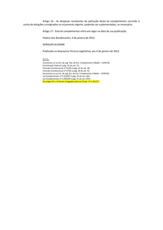 Artigo 16 - As despesas resultantes da aplicação desta lei complementar correrão à
conta de dotações consignadas no orçamento vigente, podendo ser suplementadas, se necessário.

                Artigo 17 - Esta lei complementar entra em vigor na data de sua publicação.

                Palácio dos Bandeirantes, 4 de janeiro de 2012.

                GERALDO ALCKMIN

                Publicada na Assessoria Técnico-Legislativa, aos 4 de janeiro de 2012.

                _____
                NOTAS:
                Encontram-se na Col. de Leg. Fed. de Ens. Fundamental e Médio – CENP/SE:
                Constituição Federal à pág. 25 do vol. 15;
                Emenda Constitucional nº 41/03 à pág. 24 do vol. 30;
                Emenda Constitucional nº 47/05 à pág. 28 do vol. 32.
                Encontram-se na Col. de Leg. Est. de Ens. Fundamental e Médio – CENP/SE:
                Lei Complementar nº 1.010/07 à pág. 25 do vol. LXIII;
                Lei Complementar nº 1.093/09 à pág. 31 do vol. LXVII.
                Os artigos 9º e 14 foram revogados pela Lei Comp. nº 1.191/12.
 