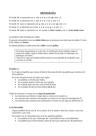 ORTOGRAFÍA
El sonido K se representa con c ante a o u y con qu ante e i.
El sonido Z se representa con z ante a o u y con c ante e i.
El sonido G suave se representa con g ante a o u y con gu ante e i.
El sonido J se representa con j ante a o u y con g o j ante e i.
El sonido R fuerte se representa con rr cuando va entre vocales y con r en los demás casos.
Las palabras están formadas por sílabas.
En general cada palabra tiene una sílaba tónica que se pronuncia más fuerte que las demás. El resto
de las sílabas son átonas.
En algunas palabras la sílaba tónica lleva tilde o acento gráfico.
El guión (-):
Es el signo ortográfico que se pone al final de línea para dividir una palabra que continúa en la
línea siguiente.
En el uso del guión hemos de seguir unas reglas:
Las palabras se dividen por sílabas.
No se pueden separa vocales que van seguidas.
No se puede dejar sola una vocal al final de línea.
No se pueden dividir las letras dobles (ch, ll, rr).
Todas las oraciones se cierran con un signo de puntuación.
Las oraciones que afirman o niegan algo se cierran con un punto (.).
Las oraciones que contienen una pregunta se cierran con un signo de interrogación (?).
Las oraciones que contienen una exclamación se cierran con un signo de admiración (!).
La h intercalada.
Algunas palabras llevan una h en su interior. Esa h puede ir entre dos vocales o entre una
consonante y una vocal.
Se escriben con h intercalada entre otras las siguientes palabras:
Las palabras en las que el diptongo ue va precedido de una vocal (aldehuela).
Las palabras que se han formado a partir de otras que empiezan por h (prehistoria).
En la parte de gramática ya se ha visto la clasificación de las palabras según el
número de sílabas, según la sílaba tónica, cuándo llevan tilde, los diptongos, los
triptongos, los hiatos…
Todo esto es algo que también podría tratarse en este apartado de ortografía y que
conviene no olvidar.
 
