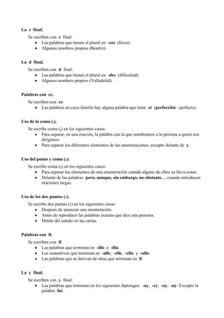 La z final.
Se escriben con z final:
Las palabras que tienen el plural en -ces (feroz).
Algunos nombres propios (Beatriz).
La d final.
Se escriben con d final:
Las palabras que tienen el plural en -des (dificultad).
Algunos nombres propios (Valladolid).
Palabras con cc.
Se escriben con cc:
Las palabras en cuya familia hay alguna palabra que tiene ct (perfección - perfecto).
Uso de la coma (,).
Se escribe coma (,) en los siguientes casos:
Para separar, en una oración, la palabra con la que nombramos a la persona a quien nos
dirigimos.
Para separar los diferentes elementos de las enumeraciones, excepto delante de y.
Uso del punto y coma (;).
Se escribe coma (;) en los siguientes casos:
Para separar los elementos de una enumeración cuando alguno de ellos ya lleva coma.
Delante de las palabras pero, aunque, sin embargo, no obstante… cuando introducen
oraciones largas.
Uso de los dos puntos (:).
Se escribe dos puntos (:) en los siguientes casos:
Después de anunciar una enumeración.
Antes de reproducir las palabras exactas que dice una persona.
Detrás del saludo en las cartas.
Palabras con ll.
Se escriben con ll:
Las palabras que terminan en -illo e -illa.
Los sustantivos que terminan en -alle, -elle, -ello y -ullo.
Las palabras que se derivan de otras que terminan en ll.
La y final.
Se escriben con y final:
Las palabras que terminan en los siguientes diptongos: -ay, -ey, -oy, -uy. Excepto la
palabra fui.
 