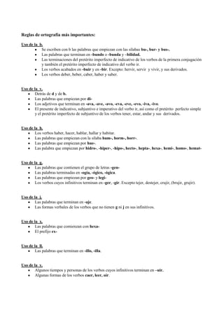 Reglas de ortografía más importantes:
Uso de la b.
Se escriben con b las palabras que empiezan con las sílabas bu-, bur- y bus-.
Las palabras que terminan en -bundo o -bunda y –bilidad.
Las terminaciones del pretérito imperfecto de indicativo de los verbos de la primera conjugación
y también el pretérito imperfecto de indicativo del verbo ir.
Los verbos acabados en -buir y en -bir. Excepto: hervir, servir y vivir, y sus derivados.
Los verbos deber, beber, caber, haber y saber.
Uso de la v.
Detrás de d y de b.
Las palabras que empiezan por di-
Los adjetivos que terminan en -ava, -ave, -avo, -eva, -eve, -evo, -iva, -ivo.
El presente de indicativo, subjuntivo e imperativo del verbo ir, así como el pretérito perfecto simple
y el pretérito imperfecto de subjuntivo de los verbos tener, estar, andar y sus derivados.
Uso de la h.
Los verbos haber, hacer, hablar, hallar y habitar.
Las palabras que empiezan con la sílaba hum-, horm-, horr-.
Las palabras que empiezan por hue-.
Las palabra que empiezan por hidro-, -hiper-, -hipo-, hecto-, hepta-, hexa-, hemi-, homo-, hemat-
Uso de la g.
Las palabras que contienen el grupo de letras -gen-
Las palabras terminadas en -ogía, -ógico, -ógica.
Las palabras que empiezan por geo- y legi-
Los verbos cuyos infinitivos terminan en -ger, -gir. Excepto tejer, destejer, crujir, (brujir, grujir).
Uso de la j.
Las palabras que terminan en -aje.
Las formas verbales de los verbos que no tienen g ni j en sus infinitivos.
Uso de la x.
Las palabras que comienzan con hexa-
El prefijo ex-
Uso de la ll.
Las palabras que terminan en -illo, -illa.
Uso de la y.
Algunos tiempos y personas de los verbos cuyos infinitivos terminan en –uir.
Algunas formas de los verbos caer, leer, oír.
 