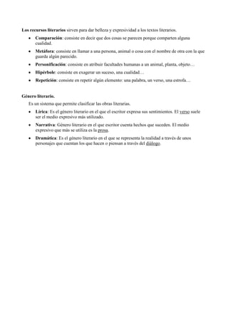 Los recursos literarios sirven para dar belleza y expresividad a los textos literarios.
Comparación: consiste en decir que dos cosas se parecen porque comparten alguna
cualidad.
Metáfora: consiste en llamar a una persona, animal o cosa con el nombre de otra con la que
guarda algún parecido.
Personificación: consiste en atribuir facultades humanas a un animal, planta, objeto…
Hipérbole: consiste en exagerar un suceso, una cualidad…
Repetición: consiste en repetir algún elemento: una palabra, un verso, una estrofa…
Género literario.
Es un sistema que permite clasificar las obras literarias.
Lírica: Es el género literario en el que el escritor expresa sus sentimientos. El verso suele
ser el medio expresivo más utilizado.
Narrativa: Género literario en el que escritor cuenta hechos que suceden. El medio
expresivo que más se utiliza es la prosa.
Dramática: Es el género literario en el que se representa la realidad a través de unos
personajes que cuentan los que hacen o piensan a través del diálogo.
 