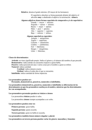 Relativo: denota el grado máximo. (El mayor de los hermanos).
El superlativo absoluto se forma poniendo delante del adjetivo el
adverbio muy o añadiendo al adjetivo la terminación -ísimo/a.
Algunos adjetivos tienen formas especiales de comparativo y/o de superlativo:
Grande > mayor > máximo.
Pequeño > menor > mínimo.
Bueno > mejor > óptimo.
Malo > peor > pésimo.
Alto > superior > supremo.
Bajo > inferior > ínfimo.
Algunos superlativos especiales:
Antiguo > antiquísimo.
Áspero > aspérrimo.
Caliente > calentísimo.
Célebre > celebérrimo.
Fiel > fidelísimo.
Íntegro > integérrimo.
Libre > libérrimo.
Clases de determinantes:
Artículo: no tiene significado propio. Indica el género y el número del nombre al que precede.
Demostrativo: indica dónde ese encuentra respecto a quien habla.
Posesivo: indica posesión de una o varios cosas por el nombre a quien se refiere.
Numeral: indica cantidad.
Cardinal: indica número exacto.
Ordinal: indica el orden den el que se encuentra.
Indefinido: indica cantidad de forma imprecisa.
Los pronombres pueden ser:
Personales, demostrativos, posesivos, numerales o indefinidos.
Los pronombres demostrativos, posesivos, numerales o indefinidos se diferencian de los
determinantes en que los pronombres sustituyen al nombre, mientras que los determinantes
los van acompañando.
Los pronombres personales pueden ser tónicos o átonos
Los pronombres tónicos pueden ir solos.
Los pronombres átonos siempre acompañan a un verbo.
Los pronombres pueden estar en:
Primera persona: quien habla.
Segunda persona: quien escucha.
Tercera persona: quien no habla ni escucha.
Los pronombres también tienen número singular y plural.
Los pronombres en tercera persona pueden variar de género: masculino y femenino
 