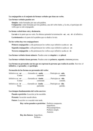 La conjugación es el conjunto de formas verbales que tiene un verbo.
Las formas verbales pueden ser:
Simples: están formadas por una sola palabra.
Compuestas: están formadas por dos palabras, una del verbo haber, y la otra, el participio del
verbo que se está conjugando.
La forma verbal tiene raíz y desinencia.
La raíz es la parte que no varía. Se obtiene quitando la terminación -ar, -er, -ir al infinitivo.
La desinencia es la parte de la palabra que se añade a la raíz.
En los verbos hay tres conjugaciones:
Primera conjugación: a ella pertenecen los verbos cuyo infinitivo acaba en -ar.
Segunda conjugación: a ella pertenecen los verbos cuyo infinitivo acaba en -er.
Tercera conjugación: a ella pertenecen los verbos cuyo infinitivo acaba en -ir.
Las formas verbales tienen número. Pueden estar en singular o en plural.
Las formas verbales tienen persona. Pueden estar en primera, segunda o tercera persona.
Las formas no personales son las que no expresan la persona que realiza la acción. Son tres: el
infinitivo, el gerundio y el participio.
Formación de las formas no personales del verbo:
Infinitivo en -ar ………Gerundio en -ando ………..Participio en -ado.
Cantar cantando cantado.
Infinitivo en -er ………Gerundio en -iendo ………..Participio en -ido.
Comer comiendo comido.
Infinitivo en -ir ………Gerundio en -iendo ………..Participio en -ido.
Partir partiendo partido.
Los tiempos fundamentales del verbo son tres:
Pasado o pretérito: la acción ya ha sucedido.
Presente: la acción sucede ahora.
Futuro: la acción va a suceder más tarde.
Hay varios pasados o pretéritos: Perfecto compuesto.
Imperfecto.
Pluscuamperfecto.
Perfecto simple.
Anterior.
Hay dos futuros: Imperfecto.
Perfecto.
 