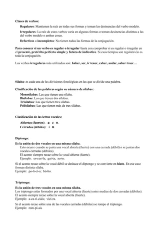 Clases de verbos:
Regulares: Mantienen la raíz en todas sus formas y toman las desinencias del verbo modelo.
Irregulares: La raíz de estos verbos varía en algunas formas o toman desinencias distintas a las
del verbo modelo o ambas cosas.
Defectivos o incompletos: No tienen todas las formas de la conjugación.
Para conocer si un verbo es regular o irregular basta con comprobar si es regular o irregular en
el presente, pretérito perfecto simple y futuro de indicativo. Si esos tiempos son regulares lo es
toda la conjugación.
Los verbos irregulares más utilizados son: haber, ser, ir tener, caber, andar, saber traer…
Sílaba: es cada una de las divisiones fonológicas en las que se divide una palabra.
Clasificación de las palabras según su número de sílabas:
Monosílabas: Las que tienen una sílaba.
Bisílabas: Las que tienen dos sílabas.
Trisílabas: Las que tienen tres sílabas.
Polisílabas: Las que tienen más de tres sílabas.
Clasificación de las letras vocales:
Abiertas (fuertes): a e o.
Cerradas (débiles): i u.
Diptongo:
Es la unión de dos vocales en una misma sílaba.
Esto ocurre cuando se junta una vocal abierta (fuerte) con una cerrada (débil) o se juntan dos
vocales cerradas (débiles).
El acento siempre recae sobre la vocal abierta (fuerte).
Ejemplo: es-cue-la; gai-ta; au-to.
Si el acento recae sobre la vocal débil se deshace el diptongo y se convierte en hiato. En ese caso
forman distinta sílaba.
Ejemplo: po-li-cí-a; bú-ho.
Triptongo:
Es la unión de tres vocales en una misma sílaba.
Los triptongo están formados por una vocal abierta (fuerte) entre medias de dos cerradas (débiles).
El acento siempre recae sobre la vocal abierta (fuerte).
Ejemplo: a-ca-ri-ciáis; viei-ra.
Si el acento recae sobre una de las vocales cerradas (débiles) se rompe el triptongo.
Ejemplo: rom-pí-ais
 