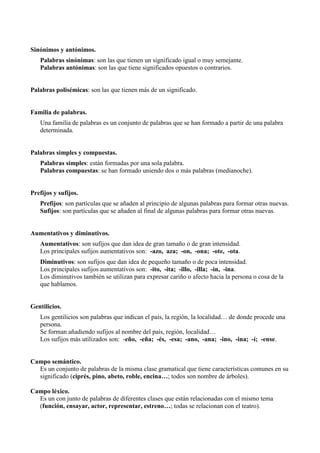 Sinónimos y antónimos.
   Palabras sinónimas: son las que tienen un significado igual o muy semejante.
   Palabras antónimas: son las que tiene significados opuestos o contrarios.


Palabras polisémicas: son las que tienen más de un significado.


Familia de palabras.
   Una familia de palabras es un conjunto de palabras que se han formado a partir de una palabra
   determinada.


Palabras simples y compuestas.
   Palabras simples: están formadas por una sola palabra.
   Palabras compuestas: se han formado uniendo dos o más palabras (medianoche).


Prefijos y sufijos.
   Prefijos: son partículas que se añaden al principio de algunas palabras para formar otras nuevas.
   Sufijos: son partículas que se añaden al final de algunas palabras para formar otras nuevas.


Aumentativos y diminutivos.
   Aumentativos: son sufijos que dan idea de gran tamaño o de gran intensidad.
   Los principales sufijos aumentativos son: -azo, aza; -on, -ona; -ote, -ota.
   Diminutivos: son sufijos que dan idea de pequeño tamaño o de poca intensidad.
   Los principales sufijos aumentativos son: -ito, -ita; -illo, -illa; -in, -ina.
   Los diminutivos también se utilizan para expresar cariño o afecto hacia la persona o cosa de la
   que hablamos.


Gentilicios.
   Los gentilicios son palabras que indican el país, la región, la localidad… de donde procede una
   persona.
   Se forman añadiendo sufijos al nombre del país, región, localidad…
   Los sufijos más utilizados son: -eño, -eña; -és, -esa; -ano, -ana; -ino, -ina; -í; -ense.


Campo semántico.
  Es un conjunto de palabras de la misma clase gramatical que tiene características comunes en su
  significado (ciprés, pino, abeto, roble, encina…; todos son nombre de árboles).

Campo léxico.
  Es un con junto de palabras de diferentes clases que están relacionadas con el mismo tema
  (función, ensayar, actor, representar, estreno…; todas se relacionan con el teatro).
 