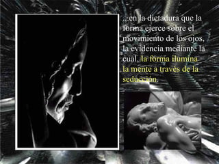 ...en la dictadura que la forma ejerce sobre el movimiento de los ojos, la evidencia mediante la cual,  la forma ilumina   la mente   a través de la seducción . 