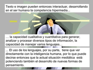 …  la capacidad cualitativa y cuantitativa para generar, analizar y procesar diversos tipos de información, la capacidad de manejar varios lenguajes… ... El uso de los lenguajes, por su parte,  tiene que ver directamente con la inteligencia humana, por lo que puede decirse entonces que la actual situación mediática  está potenciando también el desarrollo de nuevas formas de pensamiento.  Texto e imagen pueden entonces interactuar, desarrollando en el ser humano la competencia hipermedia...  