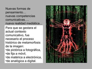 Nuevas formas de pensamiento… nuevas competencias comunicativas…. nueva realidad mediática... Para que se gestara el actual contexto comunicativo, fue necesario el proceso histórico de metamorfosis de la imagen:  de pictórica a fotográfica, de fija a móvil,  de matérica a electrónica, de analógica a digital.  