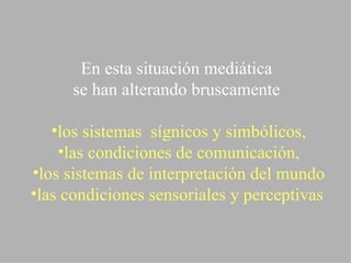 En esta situación mediática  se han alterando bruscamente  los sistemas  sígnicos y simbólicos, las condiciones de comunicación, los sistemas de interpretación del mundo las condiciones sensoriales y perceptivas   
