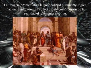 La imagen  problematiza la racionalidad puramente lógica, haciendo intervenir en el proceso de comprensión de la realidad el  elemento afectivo. 