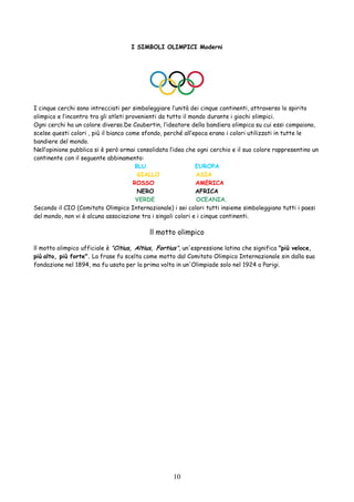 10
I SIMBOLI OLIMPICI Moderni
I cinque cerchi sono intrecciati per simboleggiare l’unità dei cinque continenti, attraverso lo spirito
olimpico e l’incontro tra gli atleti provenienti da tutto il mondo durante i giochi olimpici.
Ogni cerchi ha un colore diverso.De Coubertin, l’ideatore della bandiera olimpica su cui essi compaiono,
scelse questi colori , più il bianco come sfondo, perché all’epoca erano i colori utilizzati in tutte le
bandiere del mondo.
Nell’opinione pubblica si è però ormai consolidata l’idea che ogni cerchio e il suo colore rappresentino un
continente con il seguente abbinamento:
BLU EUROPA
GIALLO ASIA
ROSSO AMERICA
NERO AFRICA
VERDE OCEANIA.
Secondo il CIO (Comitato Olimpico Internazionale) i sei colori tutti insieme simboleggiano tutti i paesi
del mondo, non vi è alcuna associazione tra i singoli colori e i cinque continenti.
ll motto olimpico
ll motto olimpico ufficiale è "Citius, Altius, Fortius", un'espressione latina che significa "più veloce,
più alto, più forte". La frase fu scelta come motto dal Comitato Olimpico Internazionale sin dalla sua
fondazione nel 1894, ma fu usata per la prima volta in un'Olimpiade solo nel 1924 a Parigi.
 