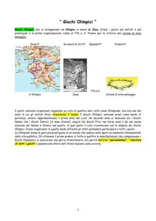 3
“ Giochi Olimpici “
Giochi Olimpici che si sviluppavano ad Olimpia in onore di Zeus. Erano i giochi più antichi e più
prestigiosi e la prima organizzazione risale al 776 a .C. Premio per la vittoria una corona di olivo
selvaggio.
Dove?? In onore di chi??? Quando?? Premio??
776 a.C.
A Olimpia Zeus Corona di olivo selvaggio
I giochi venivano organizzati seguendo un ciclo di quattro anni, noto come Olimpiade, che era uno dei
modi in cui gli antichi Greci misuravano il tempo. I Giochi Olimpici venivano presi come punto di
partenza, ovvero rappresentavano il primo anno del ciclo; nel secondo anno si tenevano sia i Giochi
Nemei che i Giochi Istmici (in mesi diversi), seguiti dai Giochi Pitici nel terzo anno e da una nuova
edizione dei Nemei e Istmici nel quarto. A quel punto il ciclo ricominciava con la disputa dei Giochi
Olimpici. Erano organizzati in questo modo affinché gli atleti potessero partecipare a tutti i giochi.
Le Olimpiadi erano le gare più prestigiose di un mondo che vedeva nello sport un elemento fondamentale
della vita pubblica. Chi otteneva il primo premio in tutte e quattro le manifestazioni che componevano i
Giochi Panellenici si assicurava una gloria straordinaria: era perciò definito "periodonikes", "vincitore
di tutti i giochi" e passava alla storia dell'intera nazione come un eroe.
 