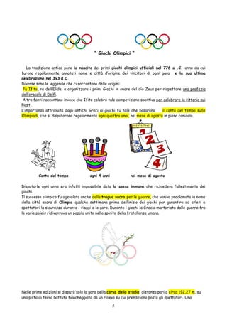 5
“ Giochi Olimpici “
La tradizione antica pone la nascita dei primi giochi olimpici ufficiali nel 776 a .C. anno da cui
furono regolarmente annotati nome e città d’origine dei vincitori di ogni gara e la sua ultima
celebrazione nel 393 d.C.
Diverse sono le leggende che ci raccontano delle origini:
Fu Ifito, re dell’Elide, a organizzare i primi Giochi in onore del dio Zeus per rispettare una profezia
dell’oracolo di Delfi.
Altre fonti raccontano invece che Ifito celebrò tale competizione sportiva per celebrare la vittoria sui
Piasti.
L’importanza attribuita dagli antichi Greci ai giochi fu tale che basarono il conto del tempo sulle
Olimpiadi, che si disputarono regolarmente ogni quattro anni, nel mese di agosto in piena canicola.
Conto del tempo ogni 4 anni nel mese di agosto
Disputarle ogni anno era infatti impossibile data la spesa immane che richiedeva l’allestimento dei
giochi.
Il successo olimpico fu agevolato anche dalla tregua sacra per le guerre, che veniva proclamata in nome
della città sacra di Olimpia qualche settimana prima dell’inizio dei giochi per garantire ad atleti e
spettatori la sicurezza durante i viaggi e le gare. Durante i giochi la Grecia martoriata dalle guerre fra
le varie poleis ridiventava un popolo unito nello spirito della fratellanza umana.
Nelle prime edizioni si disputò solo la gara della corsa dello stadio, distanza pari a circa 192,27 m, su
una pista di terra battuta fiancheggiata da un rilievo su cui prendevano posto gli spettatori. Una
 