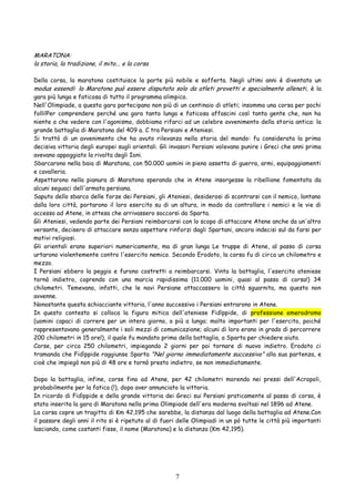 7
MARATONA:
la storia, la tradizione, il mito... e la corsa
Della corsa, la maratona costituisce la parte più nobile e sofferta. Negli ultimi anni è diventato un
modus essendi: la Maratona può essere disputata solo da atleti provetti e specialmente allenati, è la
gara più lunga e faticosa di tutto il programma olimpico.
Nell'Olimpiade, a questa gara partecipano non più di un centinaio di atleti; insomma una corsa per pochi
folli!Per comprendere perché una gara tanto lunga e faticosa affascini così tanta gente che, non ha
niente a che vedere con l'agonismo, dobbiamo rifarci ad un celebre avvenimento della storia antica: la
grande battaglia di Maratona del 409 a. C tra Persiani e Ateniesi.
Si trattò di un avvenimento che ha avuto rilevanza nella storia del mondo: fu considerata la prima
decisiva vittoria degli europei sugli orientali. Gli invasori Persiani volevano punire i Greci che anni prima
avevano appoggiato la rivolta degli Ioni.
Sbarcarono nella baia di Maratona, con 50.000 uomini in pieno assetto di guerra, armi, equipaggiamenti
e cavalleria.
Aspettarono nella pianura di Maratona sperando che in Atene insorgesse la ribellione fomentata da
alcuni seguaci dell'armata persiana.
Saputo dello sbarco delle forze dei Persiani, gli Ateniesi, desiderosi di scontrarsi con il nemico, lontano
dalla loro città, portarono il loro esercito su di un altura, in modo da controllare i nemici e le vie di
accesso ad Atene, in attesa che arrivassero soccorsi da Sparta.
Gli Ateniesi, vedendo parte dei Persiani reimbarcarsi con lo scopo di attaccare Atene anche da un'altro
versante, decisero di attaccare senza aspettare rinforzi dagli Spartani, ancora indecisi sul da farsi per
motivi religiosi.
Gli orientali erano superiori numericamente, ma di gran lunga Le truppe di Atene, al passo di corsa
urtarono violentemente contro l'esercito nemico. Secondo Erodoto, la corsa fu di circa un chilometro e
mezzo.
I Persiani ebbero la peggio e furono costretti a reimbarcarsi. Vinta la battaglia, l'esercito ateniese
tornò indietro, coprendo con una marcia rapidissima (11.000 uomini, quasi al passo di corsa!) 34
chilometri. Temevano, infatti, che le navi Persiane attaccassero la città sguarnita, ma questo non
avvenne.
Nonostante questa schiacciante vittoria, l'anno successivo i Persiani entrarono in Atene.
In questo contesto si colloca la figura mitica dell'ateniese Fidìppide, di professione emerodromo
(uomini capaci di correre per un intero giorno, o più a lungo; molto importanti per l'esercito, poiché
rappresentavano generalmente i soli mezzi di comunicazione; alcuni di loro erano in grado di percorrere
200 chilometri in 15 ore!), il quale fu mandato prima della battaglia, a Sparta per chiedere aiuto.
Corse, per circa 250 chilometri, impiegando 2 giorni per poi tornare di nuovo indietro. Erodoto ci
tramanda che Fidìppide raggiunse Sparta "Nel giorno immediatamente successivo" alla sua partenza, e
cioè che impiegò non più di 48 ore e tornò presto indietro, se non immediatamente.
Dopo la battaglia, infine, corse fino ad Atene, per 42 chilometri morendo nei pressi dell'Acropoli,
probabilmente per la fatica (!), dopo aver annunciato la vittoria.
In ricordo di Fidìppide e della grande vittoria dei Greci sui Persiani praticamente al passo di corsa, è
stata inserita la gara di Maratona nella prima Olimpiade dell'era moderna svoltasi nel 1896 ad Atene.
La corsa copre un tragitto di Km 42,195 che sarebbe, la distanza dal luogo della battaglia ad Atene.Con
il passare degli anni il rito si è ripetuto al di fuori delle Olimpiadi in un pò tutte le città più importanti
lasciando, come costanti fisse, il nome (Maratona) e la distanza (Km 42,195).
 