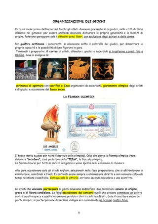 8
ORGANIZZAZIONE DEI GIOCHI
Circa un mese prima dell’inizio dei Giochi gli atleti dovevano presentarsi ai giudici, nella città di Elide
allenarsi nel ginnasio: per essere ammessi dovevano dichiarare le proprie generalità e la località di
origine. Potevano gareggiare solo i cittadini greci liberi, con esclusione degli schiavi e delle donne.
Per quattro settimane i concorrenti si allenavano sotto il controllo dei giudici, per dimostrare le
proprie capacità e le possibilità di ben figurare in gara.
Terminati i preparativi, il corteo di atleti, allenatori, giudici e sacerdoti si trasferiva a piedi fino a
Olimpia, dove si svolgeva la:
cerimonia di apertura con sacrifici a Zeus organizzati da sacerdoti, giuramento olimpico degli atleti
e di giudici e accensione del fuoco sacro.
LA FIAMMA OLIMPICA
Il fuoco veniva acceso per tutto il periodo delle olimpiadi. Colui che porta la fiamma olimpica viene
chiamato “tedoforo”, cioè portatore della “TEDA”, la fiaccola olimpica.
La fiamma brucia per tutta la durata dei giochi e viene spenta nella cerimonia di chiusura
Alle gare accedevano solo gli atleti migliori, selezionati nella fase preparatoria, che si affrontavano in
eliminatorie, semifinali e finali. I confronti erano sempre a eliminazione diretta e non venivano calcolati
tempi né stilate classifiche. Contava solo la vittoria: arrivare secondi equivaleva a una sconfitta.
Gli atleti che volevano partecipare ai giochi dovevano soddisfare due condizioni: essere di origine
greca e di libera condizione. Le leggi escludevano dai concorsi quelli che avevano commesso un delitto
contro un altro greco e quelli che avevano perduto i diritti civili; in effetti, dato il carattere sacro dei
giochi olimpici, la partecipazione di persone indegne era considerata un crimine contro Zeus.
 
